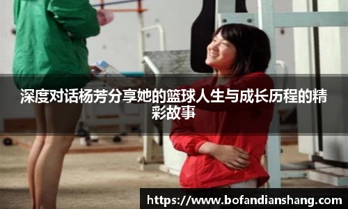 深度对话杨芳分享她的篮球人生与成长历程的精彩故事