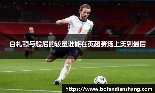 白礼顿与般尼的较量谁能在英超赛场上笑到最后