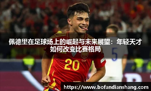 佩德里在足球场上的崛起与未来展望：年轻天才如何改变比赛格局